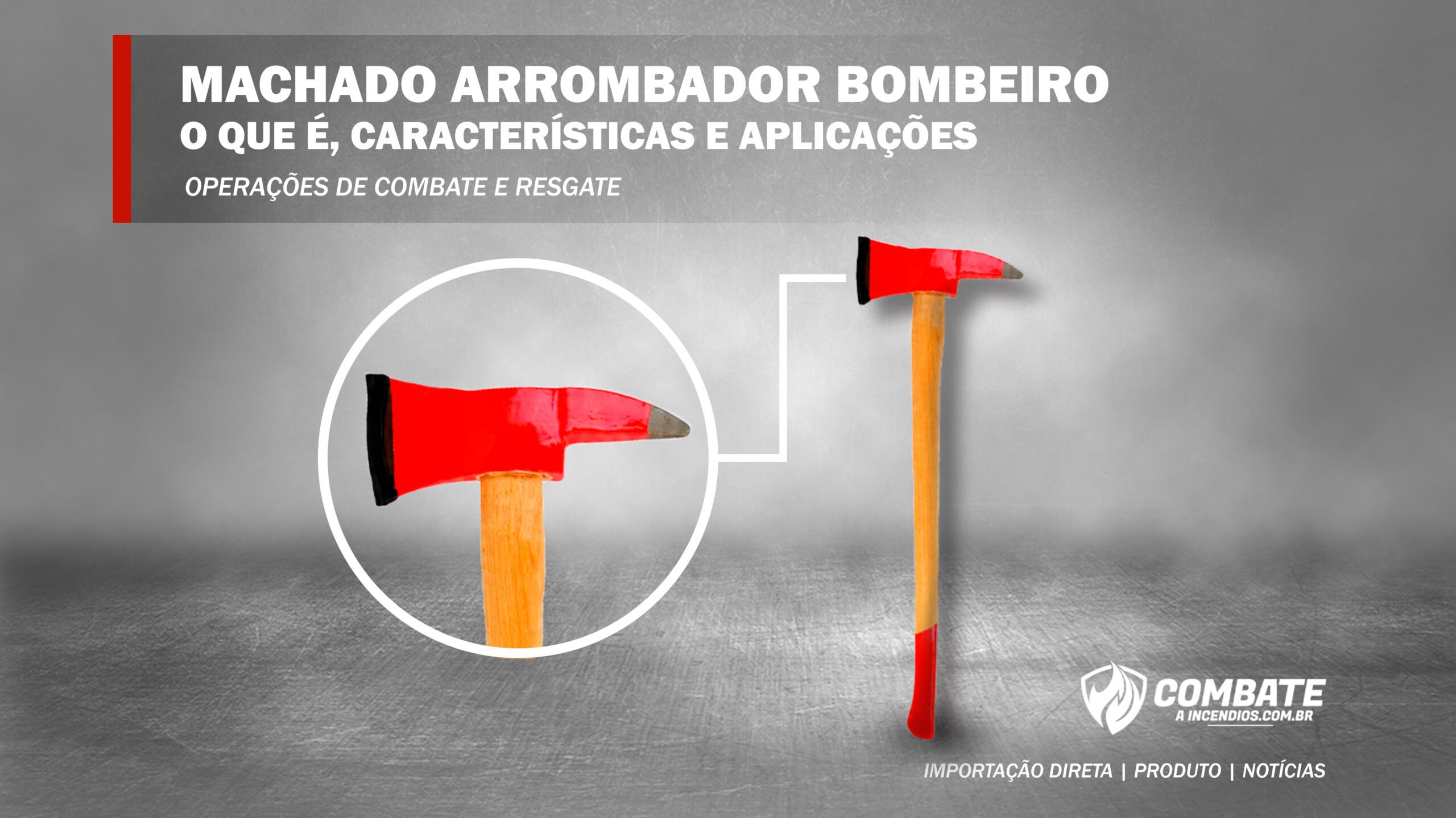 Texto superior com os dizeres: Machado arrombador bombeiro, o que é, características e aplicações. Operações de combate e resgate. Fundo cinza com o machado arrombador de madeira e com close na lâmina do lado. No canto inferior direito branco está o logo combate à incêndios e abaixo o texto importação direta / produto / notícias